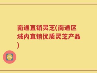 南通直销灵芝(南通区域内直销优质灵芝产品)