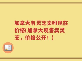 加拿大有灵芝卖吗现在价格(加拿大现售卖灵芝，价格公开！)
