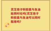 灵芝孢子粉胶囊与鱼油能同时吃吗(灵芝孢子粉胶囊与鱼油可以同时服用吗？