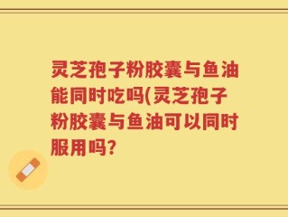灵芝孢子粉胶囊与鱼油能同时吃吗(灵芝孢子粉胶囊与鱼油可以同时服用吗？