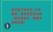 灵芝孢子粉辛巴_辛巴推荐：高效灵芝孢子粉，提升免疫力，健康生活新选择)