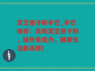 灵芝孢子粉辛巴_辛巴推荐：高效灵芝孢子粉，提升免疫力，健康生活新选择)