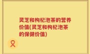 灵芝和枸杞泡茶的营养价值(灵芝和枸杞泡茶的保健价值)