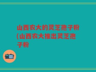 山西农大的灵芝孢子粉(山西农大推出灵芝孢子粉