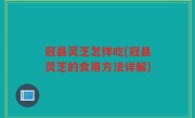 冠县灵芝怎样吃(冠县灵芝的食用方法详解)