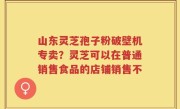 山东灵芝孢子粉破壁机专卖？灵芝可以在普通销售食品的店铺销售不