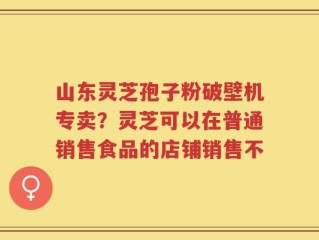 山东灵芝孢子粉破壁机专卖？灵芝可以在普通销售食品的店铺销售不