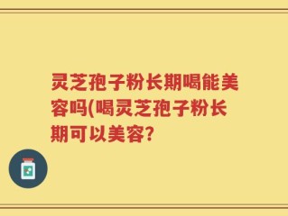 灵芝孢子粉长期喝能美容吗(喝灵芝孢子粉长期可以美容？