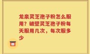 龙泉灵芝孢子粉怎么服用？破壁灵芝孢子粉每天服用几次，每次服多少