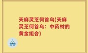 天麻灵芝何首乌(天麻灵芝何首乌：中药材的黄金组合)