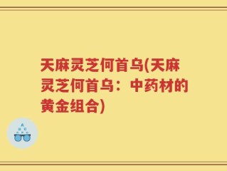天麻灵芝何首乌(天麻灵芝何首乌：中药材的黄金组合)
