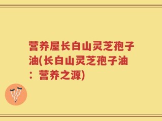 营养屋长白山灵芝孢子油(长白山灵芝孢子油：营养之源)