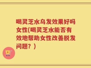 喝灵芝水乌发效果好吗女性(喝灵芝水能否有效地帮助女性改善脱发问题？)