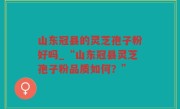 山东冠县的灵芝孢子粉好吗_“山东冠县灵芝孢子粉品质如何？”