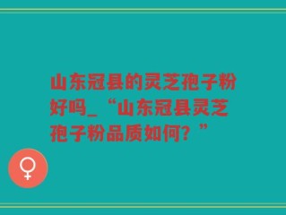 山东冠县的灵芝孢子粉好吗_“山东冠县灵芝孢子粉品质如何？”
