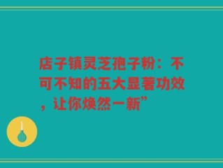店子镇灵芝孢子粉：不可不知的五大显著功效，让你焕然一新”