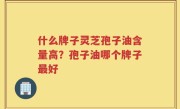 什么牌子灵芝孢子油含量高？孢子油哪个牌子最好