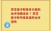 灵芝孢子粉用多少度的水冲泡最适合 ？灵芝孢子粉可用高温开水冲泡吗