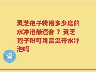灵芝孢子粉用多少度的水冲泡最适合 ？灵芝孢子粉可用高温开水冲泡吗