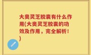 大奥灵芝胶囊有什么作用(大奥灵芝胶囊的功效及作用，完全解析！)