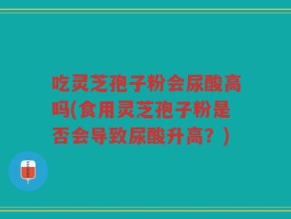 吃灵芝孢子粉会尿酸高吗(食用灵芝孢子粉是否会导致尿酸升高？)
