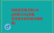 天蛟灵芝孢子粉130g价格(130g天蛟灵芝孢子粉价格大幅优惠)