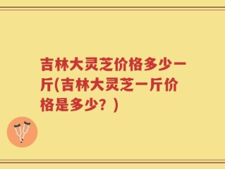 吉林大灵芝价格多少一斤(吉林大灵芝一斤价格是多少？)