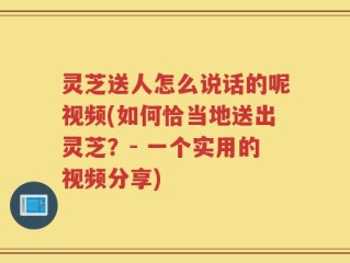 灵芝送人怎么说话的呢视频(如何恰当地送出灵芝？- 一个实用的视频分享)