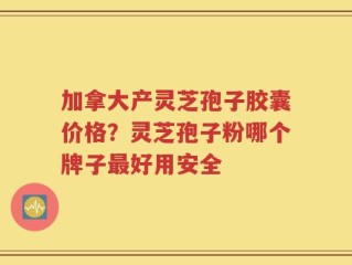 加拿大产灵芝孢子胶囊价格？灵芝孢子粉哪个牌子最好用安全