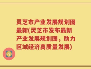 灵芝市产业发展规划图最新(灵芝市发布最新产业发展规划图，助力区域经济高质量发展)