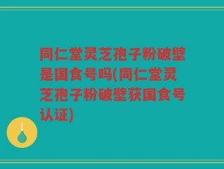 同仁堂灵芝孢子粉破壁是国食号吗(同仁堂灵芝孢子粉破壁获国食号认证)