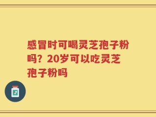 感冒时可喝灵芝孢子粉吗？20岁可以吃灵芝孢子粉吗