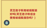 灵芝孢子粉用玻璃瓶装好吗(灵芝孢子粉适合使用玻璃瓶保存吗？)