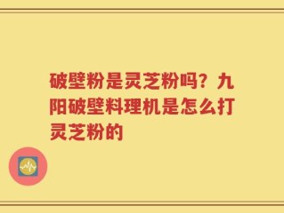 破壁粉是灵芝粉吗？九阳破壁料理机是怎么打灵芝粉的