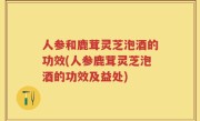人参和鹿茸灵芝泡酒的功效(人参鹿茸灵芝泡酒的功效及益处)