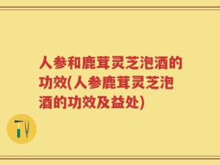 人参和鹿茸灵芝泡酒的功效(人参鹿茸灵芝泡酒的功效及益处)