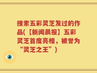 搜索五彩灵芝发过的作品(【新闻晨报】五彩灵芝首度亮相，被誉为“灵芝之王”)