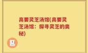 高要灵芝汤馆(高要灵芝汤馆：探寻灵芝的奥秘)