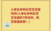 人参杜仲枸杞灵芝泡酒功效(人参杜仲枸杞灵芝泡酒的7种功效，助您增强体质！)