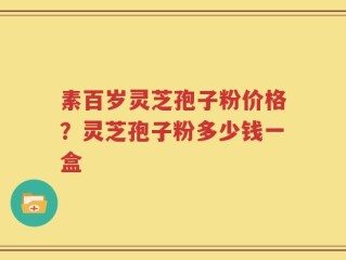素百岁灵芝孢子粉价格？灵芝孢子粉多少钱一盒