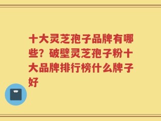 十大灵芝孢子品牌有哪些？破壁灵芝孢子粉十大品牌排行榜什么牌子好