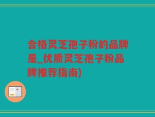 合格灵芝孢子粉的品牌是_优质灵芝孢子粉品牌推荐指南)