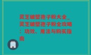 灵芝破壁孢子粉大全_灵芝破壁孢子粉全攻略：功效、用法与购买指南