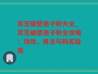 灵芝破壁孢子粉大全_灵芝破壁孢子粉全攻略：功效、用法与购买指南