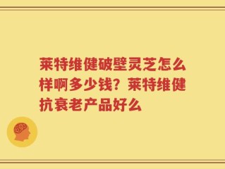 莱特维健破壁灵芝怎么样啊多少钱？莱特维健抗衰老产品好么