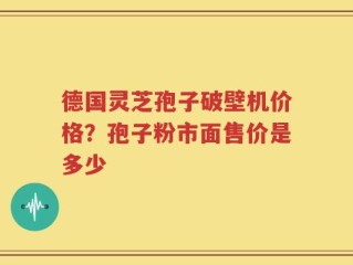 德国灵芝孢子破壁机价格？孢子粉市面售价是多少