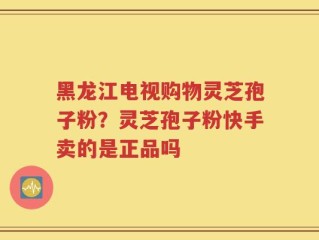 黑龙江电视购物灵芝孢子粉？灵芝孢子粉快手卖的是正品吗