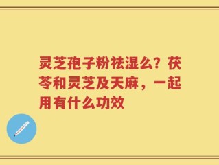 灵芝孢子粉祛湿么？茯苓和灵芝及天麻，一起用有什么功效