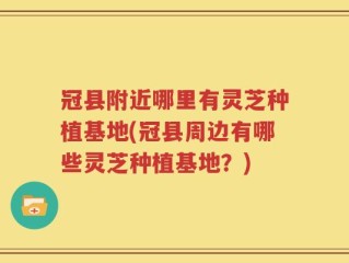 冠县附近哪里有灵芝种植基地(冠县周边有哪些灵芝种植基地？)