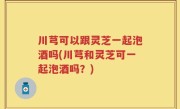 川芎可以跟灵芝一起泡酒吗(川芎和灵芝可一起泡酒吗？)